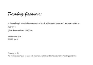 Decoding Japanese:
a decoding / translation resource book with exercises and lecture notes –
PART 1
(For the module JS3079)
Revised June 2016
DRAFT Ver 1.
Prepared by RK
For in-class use only; to be used with materials available on Blackboard and the Reading List Online
 