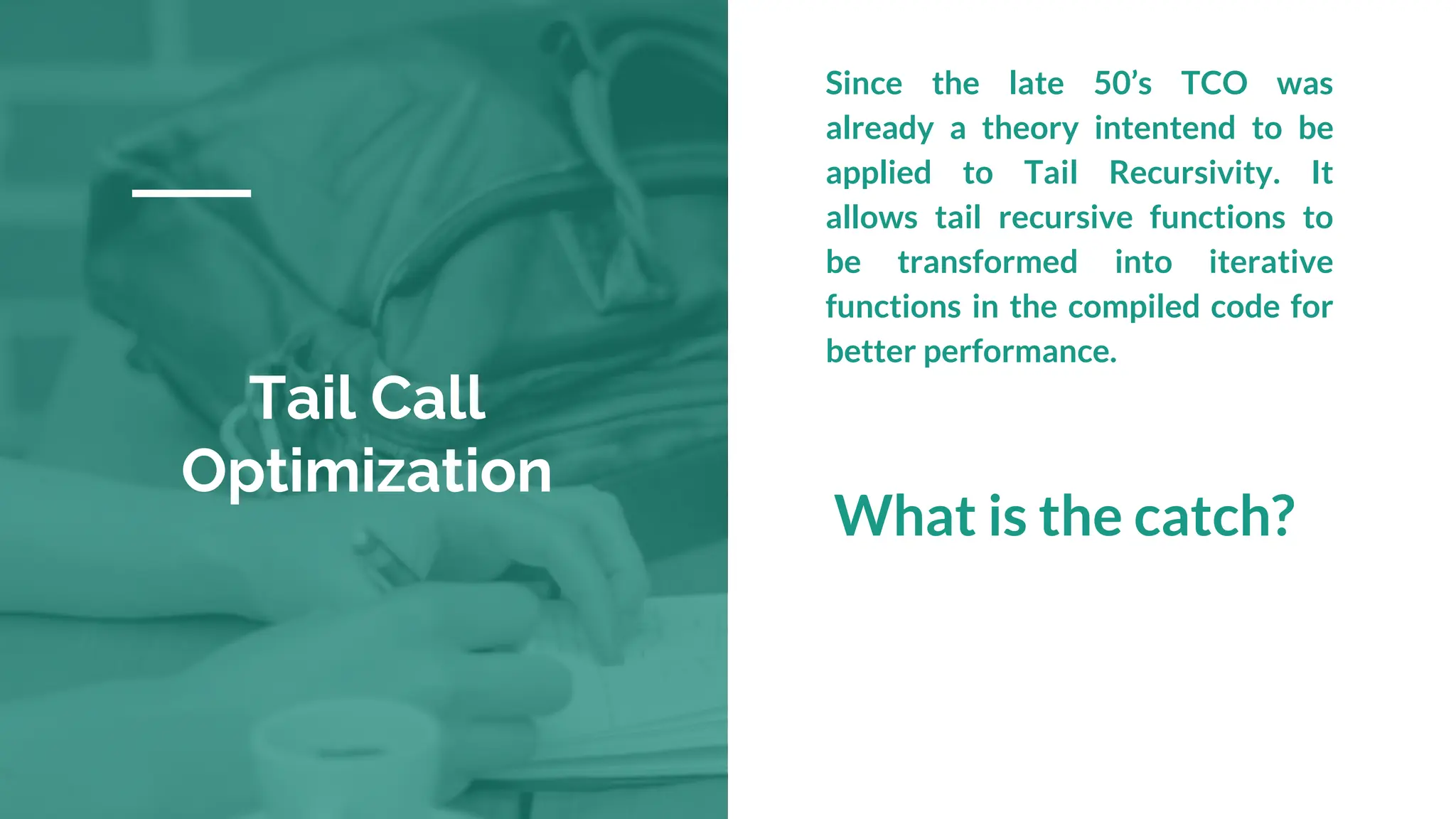 Tail Call
Optimization
Since the late 50’s TCO was
already a theory intentend to be
applied to Tail Recursivity. It
allows tail recursive functions to
be transformed into iterative
functions in the compiled code for
better performance.
What is the catch?
 