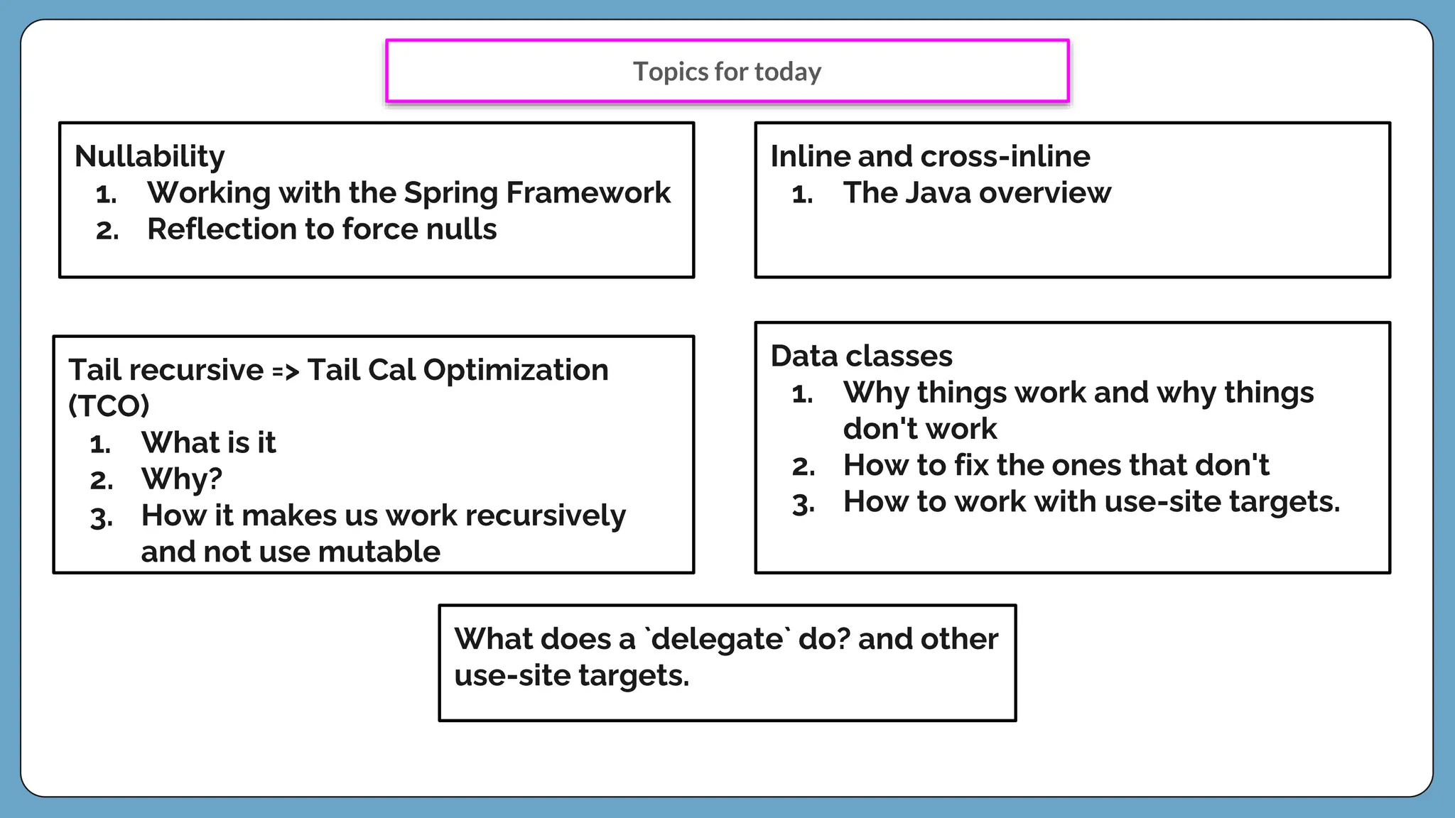 Nullability
1. Working with the Spring Framework
2. Reflection to force nulls
Inline and cross-inline
1. The Java overview
Tail recursive => Tail Cal Optimization
(TCO)
1. What is it
2. Why?
3. How it makes us work recursively
and not use mutable
Data classes
1. Why things work and why things
don't work
2. How to fix the ones that don't
3. How to work with use-site targets.
What does a `delegate` do? and other
use-site targets.
Topics for today
 