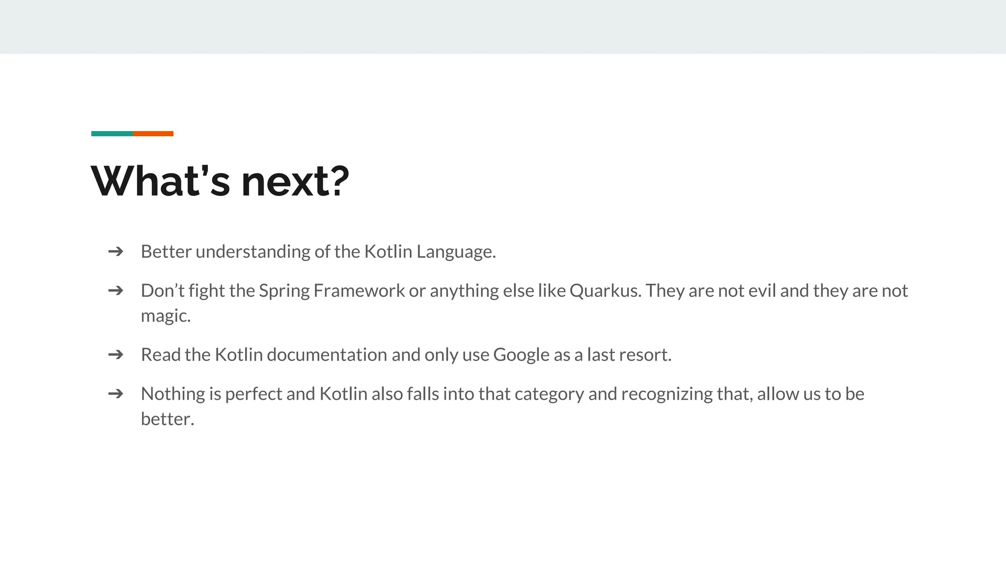 What’s next?
➔ Better understanding of the Kotlin Language.
➔ Don’t fight the Spring Framework or anything else like Quarkus. They are not evil and they are not
magic.
➔ Read the Kotlin documentation and only use Google as a last resort.
➔ Nothing is perfect and Kotlin also falls into that category and recognizing that, allow us to be
better.
 