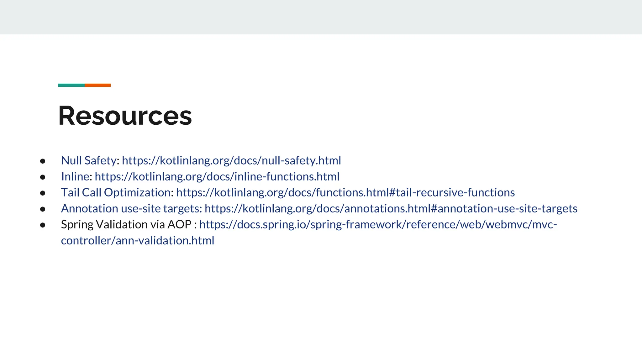 Resources
● Null Safety: https://kotlinlang.org/docs/null-safety.html
● Inline: https://kotlinlang.org/docs/inline-functions.html
● Tail Call Optimization: https://kotlinlang.org/docs/functions.html#tail-recursive-functions
● Annotation use-site targets: https://kotlinlang.org/docs/annotations.html#annotation-use-site-targets
● Spring Validation via AOP : https://docs.spring.io/spring-framework/reference/web/webmvc/mvc-
controller/ann-validation.html
 