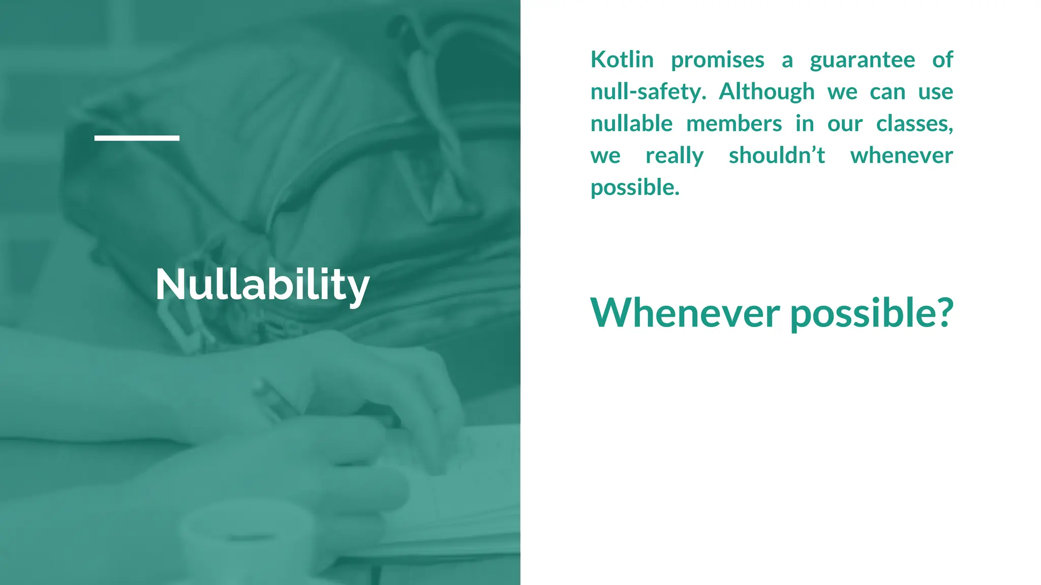 Nullability
Kotlin promises a guarantee of
null-safety. Although we can use
nullable members in our classes,
we really shouldn’t whenever
possible.
Whenever possible?
 