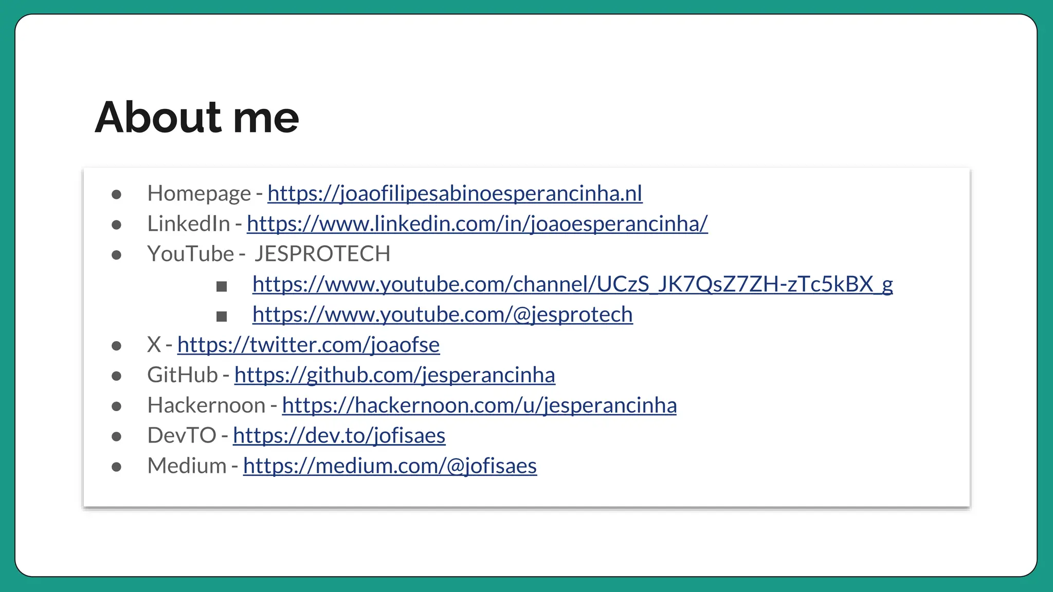 About me
● Homepage - https://joaofilipesabinoesperancinha.nl
● LinkedIn - https://www.linkedin.com/in/joaoesperancinha/
● YouTube - JESPROTECH
■ https://www.youtube.com/channel/UCzS_JK7QsZ7ZH-zTc5kBX_g
■ https://www.youtube.com/@jesprotech
● X - https://twitter.com/joaofse
● GitHub - https://github.com/jesperancinha
● Hackernoon - https://hackernoon.com/u/jesperancinha
● DevTO - https://dev.to/jofisaes
● Medium - https://medium.com/@jofisaes
 