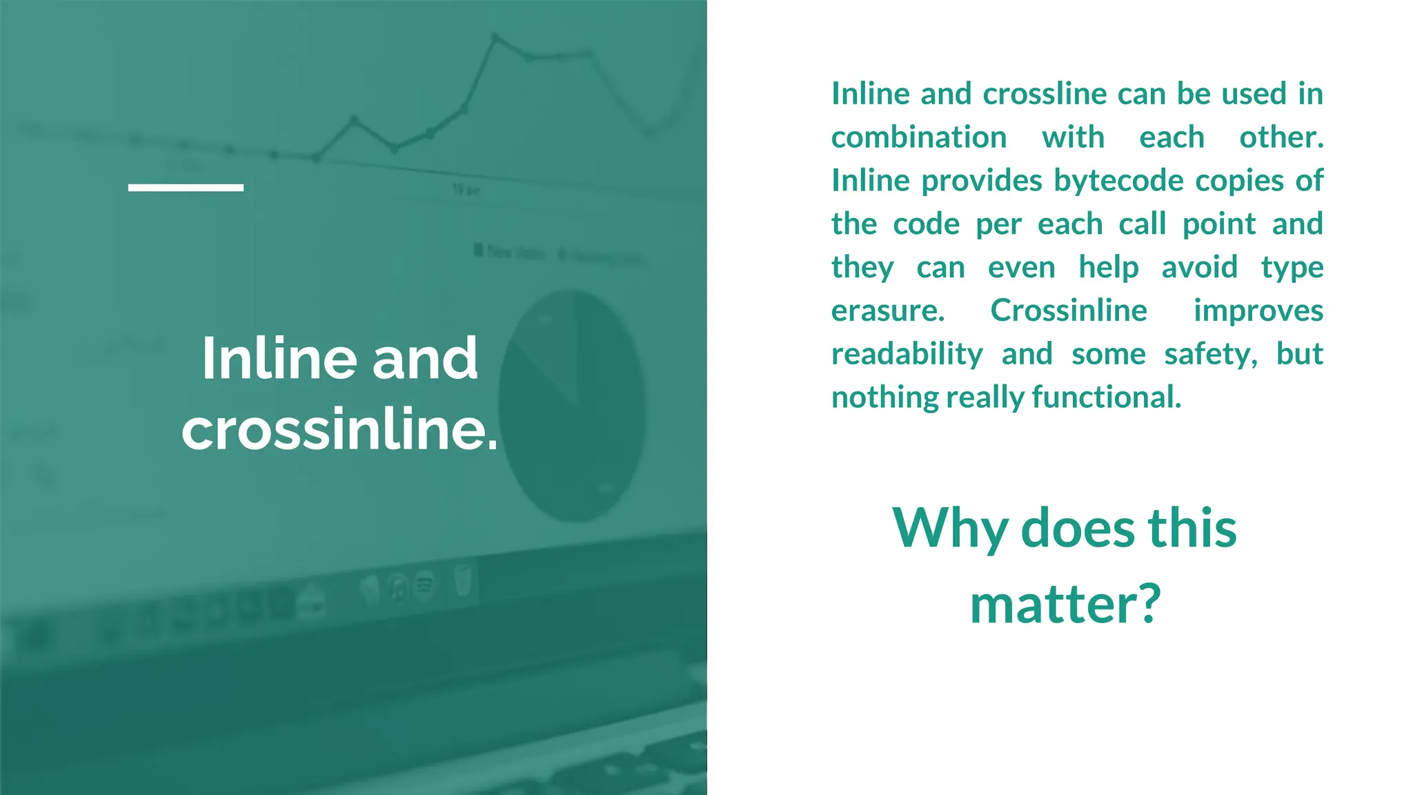 Inline and
crossinline.
Inline and crossline can be used in
combination with each other.
Inline provides bytecode copies of
the code per each call point and
they can even help avoid type
erasure. Crossinline improves
readability and some safety, but
nothing really functional.
Why does this
matter?
 