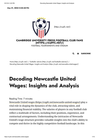 5/31/23, 5:25 PM Decoding Newcastle United Wages: Insights and Analysis
https://cupfc.net/newcastle-united-wages/ 1/15
(https://cupfc.net/)
CAMBRIDGE UNIVERSITY PRESS FOOTBALL CLUB FANS
(HTTPS://CUPFC.NET/)
FOOTBALL TOURNAMENTS AND STADIUM
Home (https://cupfc.net/) / footballer salaries (https://cupfc.net/footballer-salaries/) /
Decoding Newcastle United Wages: Insights and Analysis (https://cupfc.net/newcastle-united-wages/)
Reading Time: 7 minutes
Newcastle United wages (https://cupfc.net/newcastle-united-wages/) play a
vital role in shaping the dynamics of the club, attracting talent, and
maintaining financial stability. The salaries of players in any football club
reflect a multitude of factors, including their positions, experience, and
contractual arrangements. Understanding the intricacies of Newcastle
United’s wage structure provides valuable insights into the club’s ability to
compete and thrive in the highly competitive football landscape. In this
May 31, 2023 5:25:48 PM
 SUBSCRIBE

Decoding Newcastle United
Wages: Insights and Analysis
 