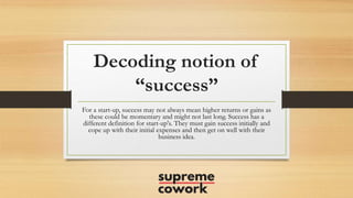 Decoding notion of
“success”
For a start-up, success may not always mean higher returns or gains as
these could be momentary and might not last long. Success has a
different definition for start-up's. They must gain success initially and
cope up with their initial expenses and then get on well with their
business idea.
 