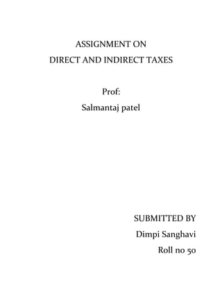 ASSIGNMENT ON DIRECT AND INDIRECT TAXES Prof: Salmantaj patel SUBMITTED BY Dimpi Sanghavi Roll no 50 Decoding the new tax code What does the proposed Direct Taxes Code hold for the common man? A look at visible effects and implications of the proposals on our monies. The most fascinating aspect of the new tax code is that it will divide the salaried class into three broad categories for taxing their income as shown in the table below. In the first part of a three-part series we focus on the impact for those having taxable income of up to Rs 10 lakhs: 762000135890 The code proposes to create 4 slabs for the sake of income tax calculations.   For Men Slab 1: Total income is lesser than Rs 160,000  The income tax for the above slab is proposed to be nil. This is what currently exists and hence does not in any way change anything for individuals earning below 160,000. Slab 2: Income is between 160,001 and Rs 10, 00,000 This is the most drastic change proposed. The tax for the above slab is proposed to be 10 percent of the amount by which the total income exceeds 1, 60,000. Meaning, if your income is 572,000/- then, the income tax would be 10% of (Rs 572,000-Rs 160,000).   Although for individuals who were earlier earning between Rs 160,000 and Rs 300,000 this does not bring about any change, it brings great cheer for individuals earning between Rs 300,000 and Rs  500,000 as they straight away save 10% of any income that exceeds Rs 300,000, but is lesser than Rs 500,000. Today they have to pay 20% on this amount! For individuals who are today earning above Rs 500,000, this would bring even more cheer as they save a flat Rs 20,000,plus  20% of any amount above Rs 500,000 and lesser than Rs 1,000,000! Example: Ram's income today is Rs 7 00,000 Income tax as per present rates = Rs 118,450 (excluding surcharges and any cess) Income if new code comes into effect = Rs 54,000, a saving of Rs 61000 Slab 3: Income is between Rs 10, 00,001 and Rs 25, 00,000 The code proposes the income tax for this slab to be Rs 84,000 (10% of 840,000) plus 20% of any amount above Rs 10,00,001 but lesser than Rs 25,00,000. This would also bring about happy tidings for people who are currently earning above Rs 1,000,000 as they save around Rs 100,000 plus 10 per cent of any income which exceeds 10,00,000. Slab 4: Income exceeds Rs 25, 00,000 The code proposes the income tax for this slab to be Rs 384,000 plus 30% of any amount exceeding Rs 25, 00,000. People currently earning above 25, 00,000 would expect savings of over 40% of their current tax liabilities.  Away with 'assessment and previous year' The new code has proposed to do away with the concept of using 'previous year' to denote the year in which you earned the money and 'assessment year' the year in which you pay the self assessment tax and file your return.  The new proposal is to use the simpler terminology of Financial Year (FY). For example if you earned income in FY09-10 then, your pay advance tax in FY09-10 and any balance tax and returns in FY10-11 Source of income defined: The income is proposed to be bifurcated into 'special sources' and ordinary sources. The special sources include items like lotteries, games and non residents etc which will be charged on the basis of a rate schedule. Thus while calculating the total income we will have to add total income from ordinary sources and total income from special sources.  Source based versus Residence based taxation: Source based taxation is a process in which the income tax is calculated on the basis of the source of income whereas residence based taxation calculates income on the basis that individuals are taxable in the country or tax jurisdiction in which they are residing.  The debate has been for long on which methodology to use. The new code proposes to use residence based taxation for residents and source based taxation for non-residents.  It states 'a resident in India will be liable to tax on his worldwide income and a non-resident will be liable to tax in India only in respect of receipts in India'.  What this means is that if you have been out of India for more than 183 days you would be treated as a non-resident and you need not pay tax on income which has already been taxed in the country where you get the income from and also if it's not taxed there.  Capital gains The new code proposes two important ideas. The concept of long term and short-term defined by the period of holding of a capital asset will be removed.  Instead, for any capital asset which is transferred, to get a gain, anytime after one year from the end of the financial year in which it was acquired, the cost of acquisition and cost of improvement will be adjusted on the basis of cost inflation index to reduce the inflationary gains? The base date for calculation of cost of acquisition of a capital asset has been proposed to be shifted from 01-01-1981 to 01-04-2000. This would be a big disadvantage to people who had brought the assets very long ago.  The reason is that you would have brought it for very low prices but the capital gains will be calculated based on the price of the asset on 01-04-2000.  Main differences between GST and the existing Sales Tax The Goods and Services Tax (GST) is a comprehensive value added tax (VAT) on the supply of goods or services. The basic idea behind GST was to bring in a common tax across the country to bring in uniformity in prices and conceive an idea of borderless states for trade. The foundation to GST was the gradual phase-out of CST in four years time from 4% to nil. While CST was successfully reduced from 4% to 3% from April 1, 2007, but owing to differences between Centre and States over compensation, the move to make it 2% from April 1, 2008 didn’t work out and decision is being regularly postponed. The contention is over the revenue loss to states which is expected to be around Rs.6000 crores. The Central Government wants states to increase VAT on intermediate goods from 4% to 5% and introduce VAT on textiles. Who would be impacted: All businesses, whether engaged in sales / supply of goods or supply of services, would be impacted by GST. The impact would be on supply chains, ERP, product pricing, dealer margins etc. Applicability to service providers :-Unlike the transition from the sales tax regime to the VAT, where only businesses dealing in goods were affected, in the case of GST, as the name suggests, both goods and service providers will be impacted. Thus, even pure service providers need to plan for the transition to the GST. Time to Plan for GST:-The draft laws will clarify finer aspects of GST such as rates, classification and compliances. However, based on the material in the public domain, one can begin with spreading awareness among various stakeholders within the organization and identifying broad areas of action before the draft laws are published. Experience of VAT implementation suggests that there may not be enough lead-time available between the date of announcement of GST implementation and the actual date of GST implementation.  Taxable event:-  The “Taxable event” will be the „supply of goods? and the „supply of services?. Hence, the current taxable events such as ‘manufacture of  goods’,  ’sale of goods?’  And ‘rendition of services’ will not be relevant under the GST regime.  Applicability of both CGST and the SGST on all transactions: - A transaction of    ’supply of goods’ will attract both the CGST & SGST as applicable on goods. Similarly, a ‘supply of service’ will attract both the CGST & SGST as applicable on services. GST collection model: - GST is collected on the value added at each stage of sale or purchase in the supply chain. The tax on value addition is ensured through a tax credit mechanism throughout the supply chain. GST paid on the procurement of goods and services is available for set-off against the GST payable on the supply of goods or services. The idea is that the final consumer will bear the GST charged to him by the last person in the supply chain. It is thus a consumption based indirect tax.  Applicability of taxes on imports of goods:- It must be understood that customs duties will remain outside the GST regime. Thus, the applicable basic customs duty will continue to be leviable on import of goods. In addition, both the CGST and the SGST are expected to be levied on imports of goods. Thus, the additional duty of customs in lieu of excise (CVD) and the additional duty of customs in lieu of sales tax / VAT will both be subsumed in the import GST.  Tax on import of services and person liabile to pay:- Importation of services will be taxed and both the CGST & the SGST will apply on such imports. The tax will be payable on a reverse charge mechanism and the importer of services will hence need to self declare and pay the tax. As to which State will have authority to collect the relevant SGST, this will be determined based on the place of supply rules that the government is expected to notify for this purpose.  Separate enactments for the Central and State GST:-There will be separate enactments. The CGST will be a common code throughout India. Further, each State will legislate its own enactment to levy and collect the SGST.  Expected aggregate rate of GST:-The aggregate rate of GST, across the Central and State GST, is expected to be approximately 16%. This is currently the subject matter of discussion within the Empowered Committee. Taxation of Inter-State sale transactions: Presently, inter-State sales are subject to CST, which is origin based. However, the GST regime would work under a destination / consumption based concept and hence the tax on inter- State sale transactions will accrue to the destination State. As a corollary, it will be zero rated in the Origin State.The higher the salary, in most cases, the higher will be the contribution towards provident fund, which will have a significant impact if the maturity amount gets taxed. Further, for someone closer to the Rs 25 lakh slab, the earnings from the investment avenues (in the form of returns / interest) could spill him/her into the 30 per cent bracket. No more perksMost companies have employee perquisites that are beneficial to this category of employees. While this budget took away some of the benefits (we still await the notifications on the taxability), the new code aims at making things simpler by removing all deductions/ exemptions/ perquisite benefits and having all income as taxable salary. This is likely to take away a large part of the benefit that one would have expected with such large increases in tax slabs 