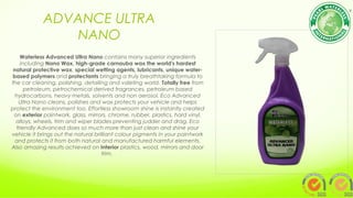 ADVANCE ULTRA
NANO
Waterless Advanced Ultra Nano contains many superior ingredients
including Nano Wax, high-grade carnauba wax the world's hardest
natural protective wax, special wetting agents, lubricants, unique water-
based polymers and protectants bringing a truly breathtaking formula to
the car cleaning, polishing, detailing and valeting world. Totally free from
petroleum, petrochemical derived fragrances, petroleum based
hydrocarbons, heavy metals, solvents and non aerosol. Eco Advanced
Ultra Nano cleans, polishes and wax protects your vehicle and helps
protect the environment too. Effortless showroom shine is instantly created
on exterior paintwork, glass, mirrors, chrome, rubber, plastics, hard vinyl,
alloys, wheels, trim and wiper blades preventing judder and drag. Eco
friendly Advanced does so much more than just clean and shine your
vehicle it brings out the natural brilliant colour pigments in your paintwork
and protects it from both natural and manufactured harmful elements.
Also amazing results achieved on Interior plastics, wood, mirrors and door
trim.
 