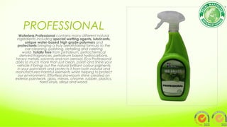 PROFESSIONAL
Waterless Professional contains many different natural
ingredients including special wetting agents, lubricants,
unique water-based high grade polymers and
protectants bringing a truly breathtaking formula to the
car cleaning, polishing, detailing and valeting
world. Totally free from petroleum, petrochemical
derived fragrances, petroleum based hydrocarbons,
heavy metals, solvents and non aerosol. Eco Professional
does so much more than just clean, polish and shine your
vehicle it brings out the natural brilliant colour pigments
in your paintwork and protects it from both natural and
manufactured harmful elements whilst helping to protect
our environment. Effortless showroom shine created on
exterior paintwork, glass, mirrors, chrome, rubber, plastics,
hard vinyls, alloys and wood.
 