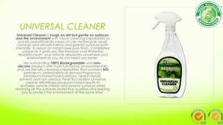 UNIVERSAL CLEANER
Universal Cleaner is tough on dirt but gentle on surfaces
and the environment with robust cleaning capabilities to
quickly and efficiently clean all car, motorcycle, boat,
caravan and aircraft interior and exterior surfaces both
internally  to leave an instant new-look finish. Completely
unique as it gives you the freedom and Waterless
flexibility clean  your vehicle absolutely anywhere and
everywhere as you do not need any water.
An outstanding 100% Biodegradable and non-
silicone product with multi-functional, environmentally
and use friendly cleaning capabilities that contains NO
petroleum, petrochemical derived fragrances,
petroleum based hydrocarbons, heavy metals,
solvents and non aerosol, Pearl Eco-System Universal
cleaner effortlessly produces instant results to
revitalise vehicle interior and exterior surfaces whilst
retaining all the surfaces protective qualities and helping
you to protect the environment at the same time.
 