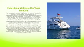 Professional Waterless Car Wash
Products
Fast and easy to use. Just simply spray on, wipe off and buff to
a brilliant, instant shine. Our unique scratch-
free Pearl® waterless cleaning chemistry dissolves, releases and
suspends dirt from paintwork, glass, plastic, fabrics, metal,
rubber, leather, alloy and chrome surfaces. A soft microfiber
towel pulls the dirt art into the fibers and a second soft,
microfiber towel buffs into an unrivaled and beautiful finish.
The Pearl® professional waterless dry car wash system contains
only the finest natural raw materials including special
lubricants, wetting agents, coconut-derived soap, UV
screeners, non-abrasive pumice, latest Nano technology and
Carnauba waxes. These waxes are the world’s hardest natural
wax to re-formulated to revitalize the entire vehicle surface.
Unlike many conventional and alternative cleaning products,
Pearl® waterless car wash products contain absolutely no
solvents, no petroleum hydrocarbons, no heavy metal
compounds, non-corrosive, non-caustic, non-aerosol and are
completely non-flammable.
 