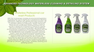 Pearl Waterless Professional car
wash Products
With the increasingly complex environmental legislation
regarding the use of chemicals in professional cleaning
operations, together with global warming concerns, we
are seeing a rapid increase in the number of end-user
customers switching to Waterless “Green” Products.
These proven sustainable cleaning solutions do not
require a significant investment in chemical capture
devices or water recycling facilities, demanded by
environmental compliance authorities. Therefore with the
outstanding performance capabilities delivered by
the Pearl® world class waterless car wash/ cleaning
system, there are exceptional profit rewards and
environmental protection incentives. Add to this the
regions of the world where the use of water for
commercial cleaning is restricted or banned outright,
there are exciting growth and innovative investment
opportunities for clients across the world in being able to
provide an efficient, high quality, waterless cleaning and
detailing solution.
 