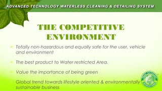 THE COMPETITIVE
ENVIRONMENT
 Totally non-hazardous and equally safe for the user, vehicle
and environment
 The best product to Water restricted Area.
 Value the importance of being green
 Global trend towards lifestyle oriented & environmentally
sustainable business
 