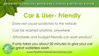 Car & User- Friendly
 Does not cause scratches to the vehicle
 Can be washed anytime, anywhere
 Affordable and budget-friendly car wash product
 It only takes you about 20 minutes to give your car
a great waterless wash
www.PearlWaterlessInternational.com
 