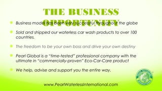 THE BUSINESS
OPPORTUNITY Business model has been very successful throughout the globe
 Sold and shipped our waterless car wash products to over 100
countries.
 The freedom to be your own boss and drive your own destiny
 Pearl Global is a “time-tested” professional company with the
ultimate in “commercially-proven” Eco-Car-Care product
 We help, advise and support you the entire way.
www.PearlWaterlessInternational.com
 