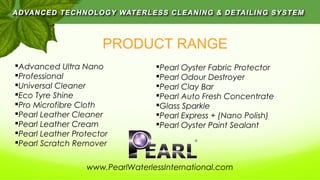 PRODUCT RANGE
Advanced Ultra Nano
Professional
Universal Cleaner
Eco Tyre Shine
Pro Microfibre Cloth
Pearl Leather Cleaner
Pearl Leather Cream
Pearl Leather Protector
Pearl Scratch Remover
Pearl Oyster Fabric Protector
Pearl Odour Destroyer
Pearl Clay Bar
Pearl Auto Fresh Concentrate
Glass Sparkle
Pearl Express + (Nano Polish)
Pearl Oyster Paint Sealant
www.PearlWaterlessInternational.com
 
