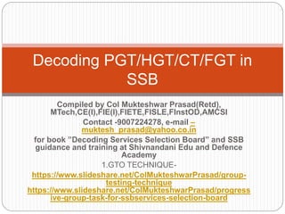 Compiled by Col Mukteshwar Prasad(Retd),
MTech,CE(I),FIE(I),FIETE,FISLE,FInstOD,AMCSI
Contact -9007224278, e-mail –
muktesh_prasad@yahoo.co.in
for book ”Decoding Services Selection Board” and SSB
guidance and training at Shivnandani Edu and Defence
Academy
1.GTO TECHNIQUE-
https://www.slideshare.net/ColMukteshwarPrasad/group-
testing-technique
https://www.slideshare.net/ColMukteshwarPrasad/progress
ive-group-task-for-ssbservices-selection-board
Decoding PGT/HGT/CT/FGT in
SSB
 