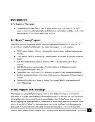  

State Licensure 
R.Ph. (Registered Pharmacist): 

    •   Every pharmacist, regardless of their practice setting, must be licensed by the state 
        board of pharmacy, after passing the state licensure examination, and abide by the rules 
        and regulations of the state in which they practice. 


Certificate Training Programs 
Several certificate training programs for pharmacists exist in different areas of practice. The 
credentials are listed below followed by the credentialing agency of each program. 

    •   CDE (Certified Diabetes Educator): National Certification Board for Diabetes Educators 
        (NCBDE)  
    •   CGP (Certified Geriatric Pharmacist): Commission for Certification in Geriatric Pharmacy 
        (CCGP) 
    •   AE‐C (Certified Asthma Educator): National Asthma Educator Certification Board 
        (NAECB) 
    •   CACP (Certified Anticoagulation Care Provider): National Certification Board for 
        Anticoagulation Providers (NCBAP) 
    •   Credentialed Pain Practitioner (CPP): American Academy of Pain Management (AAPM) 
    •   Certified Specialist in Poison Information (CSPI): American Association of Poison Control 
        Centers 
    •   Diplomat of the American Board of Applied Toxicology (DABAT): American Board of 
        Applied Toxicology  


Fellow Programs and Fellowships 
Pharmacists can complete fellowships as a form of post‐doctoral training to become more 
specialized in a certain area of research or in the pharmaceutical industry. You typically will not 
see any titles after the names of these pharmacists other than "fellow" while they are in the 
fellowship program. However, there is another type of fellow. Professional organizations award 
the honorary title of “fellow” to pharmacists who have made significant contributions to the 
profession. A pharmacist does not have to complete a fellowship to become a “fellow” of a 
American Society of Health‐System Pharmacists | 7272 Wisconsin Avenue, Bethesda, Maryland 20854 | 301‐657‐3000    2 
 
 
 