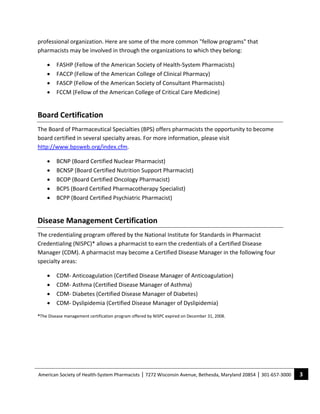 professional organization. Here are some of the more common "fellow programs" that 
pharmacists may be involved in through the organizations to which they belong: 

    •    FASHP (Fellow of the American Society of Health‐System Pharmacists) 
    •    FACCP (Fellow of the American College of Clinical Pharmacy) 
    •    FASCP (Fellow of the American Society of Consultant Pharmacists) 
    •    FCCM (Fellow of the American College of Critical Care Medicine) 


Board Certification 
The Board of Pharmaceutical Specialties (BPS) offers pharmacists the opportunity to become 
board certified in several specialty areas. For more information, please visit 
http://www.bpsweb.org/index.cfm. 

    •    BCNP (Board Certified Nuclear Pharmacist) 
    •    BCNSP (Board Certified Nutrition Support Pharmacist) 
    •    BCOP (Board Certified Oncology Pharmacist) 
    •    BCPS (Board Certified Pharmacotherapy Specialist) 
    •    BCPP (Board Certified Psychiatric Pharmacist) 


Disease Management Certification 
The credentialing program offered by the National Institute for Standards in Pharmacist 
Credentialing (NISPC)* allows a pharmacist to earn the credentials of a Certified Disease 
Manager (CDM). A pharmacist may become a Certified Disease Manager in the following four 
specialty areas:   

    •    CDM‐ Anticoagulation (Certified Disease Manager of Anticoagulation) 
    •    CDM‐ Asthma (Certified Disease Manager of Asthma) 
    •    CDM‐ Diabetes (Certified Disease Manager of Diabetes) 
    •    CDM‐ Dyslipidemia (Certified Disease Manager of Dyslipidemia) 

*The Disease management certification program offered by NISPC expired on December 31, 2008. 




American Society of Health‐System Pharmacists | 7272 Wisconsin Avenue, Bethesda, Maryland 20854 | 301‐657‐3000    3 
 
 
 
