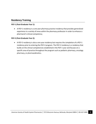  

Residency Training 
PGY‐1 (Post‐Graduate Year 1): 

     •   A PGY‐1 residency is a one year pharmacy practice residency that provides generalized 
         experience in a variety of areas within the pharmacy profession in order to enhance a 
         pharmacist’s clinical competency.     

PGY‐2 (Post‐Graduate Year 2): 

     •   A PGY‐2 residency is also a one year residency but requires the completion of a PGY‐1 
         residency prior to entering the PGY‐2 program. The PGY‐2 residency is a residency that 
         builds on the clinical competencies established in the PGY‐1 year and focuses on a 
         specific area of practice throughout the program such as pediatric pharmacy, oncology 
         pharmacy, or pharmacokinetics.  

  




American Society of Health‐System Pharmacists | 7272 Wisconsin Avenue, Bethesda, Maryland 20854 | 301‐657‐3000    4 
 
 
 