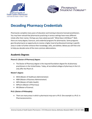                
 
                                                                                                                       
                                        
                                        
                                        
                                        
    Decoding Pharmacy Credentials 
     

    Pharmacists complete many years of education and training to become licensed practitioners. 
    You may have noticed that pharmacists practicing in various settings have many different 
    initials after their names. Perhaps you have asked yourself, “What Does it All Mean?” Well, 
    there are many degree, licensure, and credential programs for pharmacists. Some programs 
    give the pharmacist an opportunity to receive a higher level of professional training in specific 
    areas in order to further enhance their knowledge, skills, and abilities. Below you will find a list 
    to help you decode some of the more common abbreviations. 


    Academic Degrees 
    Pharm.D. (Doctor of Pharmacy) degree:  

        •   The Doctor of Pharmacy degree is the required foundation degree for all pharmacy 
            practitioners in the United States. Today, all accredited colleges of pharmacy in the U.S. 
            only offer the Pharm.D.  

    Master’s degree: 

        •   MHA (Master of Healthcare Administration) 
        •   MBA (Master of Business Administration) 
        •   MPH (Master of Public Health) 
        •   MPharm (Master of Pharmacy) 
        •   MS (Master of Science) 

    Ph.D. (Doctor of Philosophy):  

        •   There are many areas in which a pharmacist may earn a Ph.D. One example is a Ph.D. in 
            Pharmacoeconomics. 




    American Society of Health‐System Pharmacists | 7272 Wisconsin Avenue, Bethesda, Maryland 20854 | 301‐657‐3000    1 
     
 