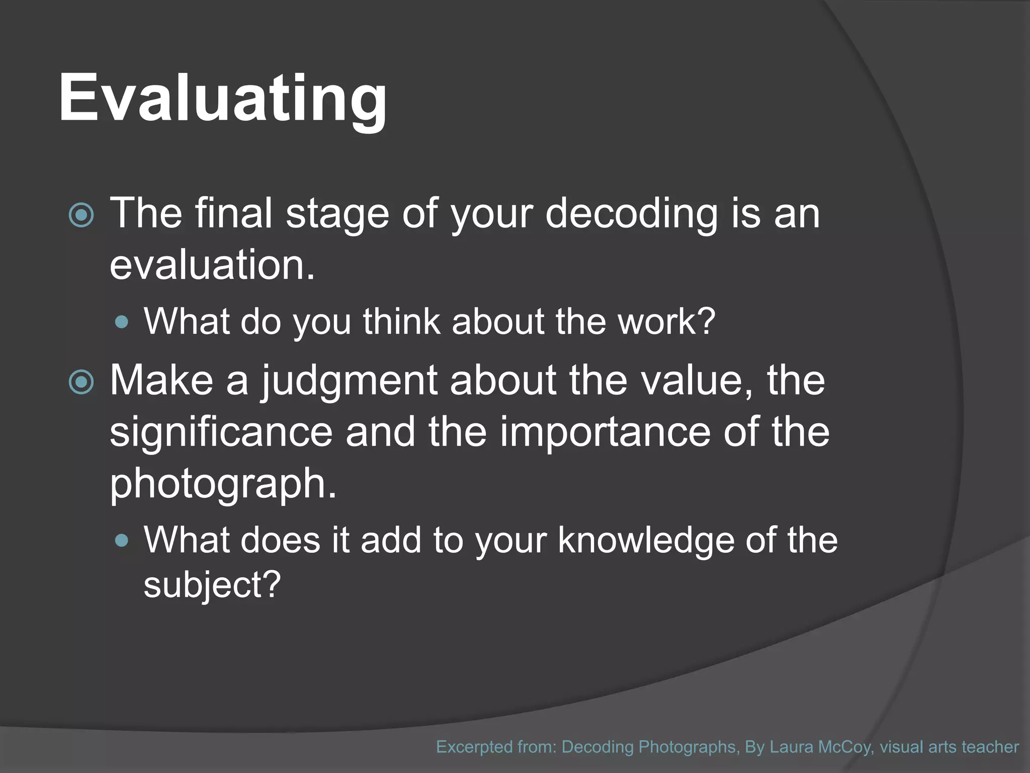 Evaluating
   The final stage of your decoding is an
    evaluation.
     What do you think about the work?
   Make a judgment about the value, the
    significance and the importance of the
    photograph.
     What does it add to your knowledge of the
     subject?



                       Excerpted from: Decoding Photographs, By Laura McCoy, visual arts teacher
 