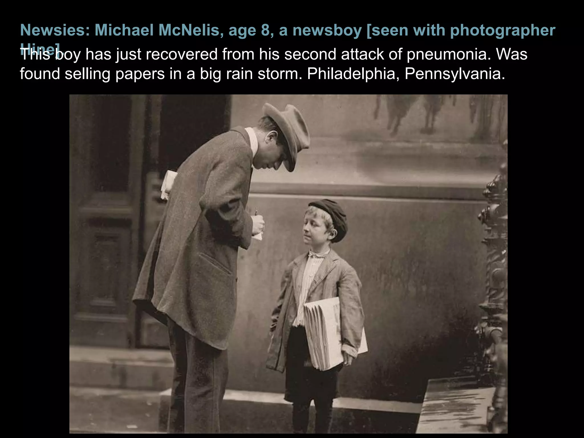 Newsies: Michael McNelis, age 8, a newsboy [seen with photographer
Hine]. has just recovered from his second attack of pneumonia. Was
This boy
found selling papers in a big rain storm. Philadelphia, Pennsylvania.
 