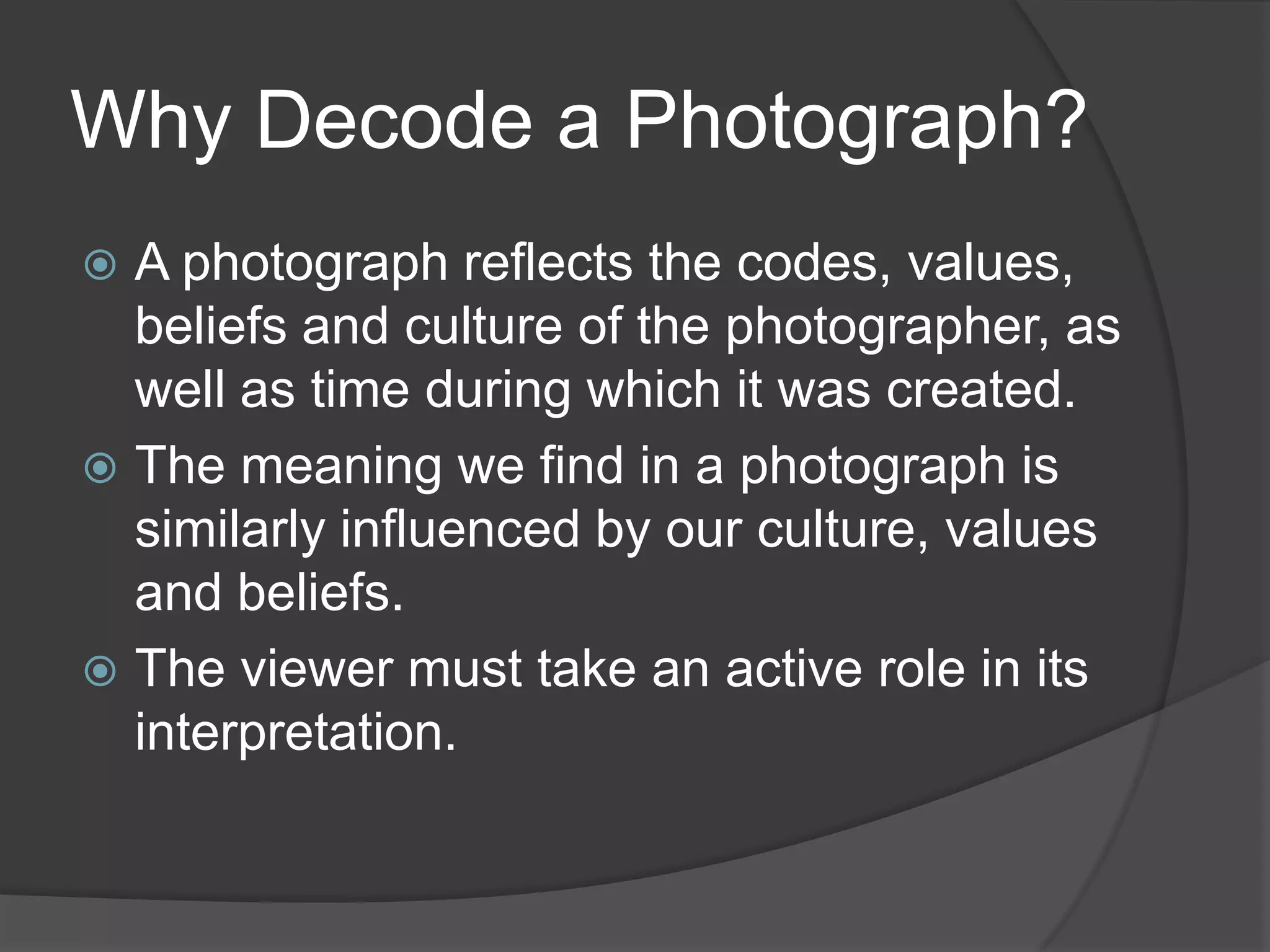 Why Decode a Photograph?
 A photograph reflects the codes, values,
  beliefs and culture of the photographer, as
  well as time during which it was created.
 The meaning we find in a photograph is
  similarly influenced by our culture, values
  and beliefs.
 The viewer must take an active role in its
  interpretation.
 
