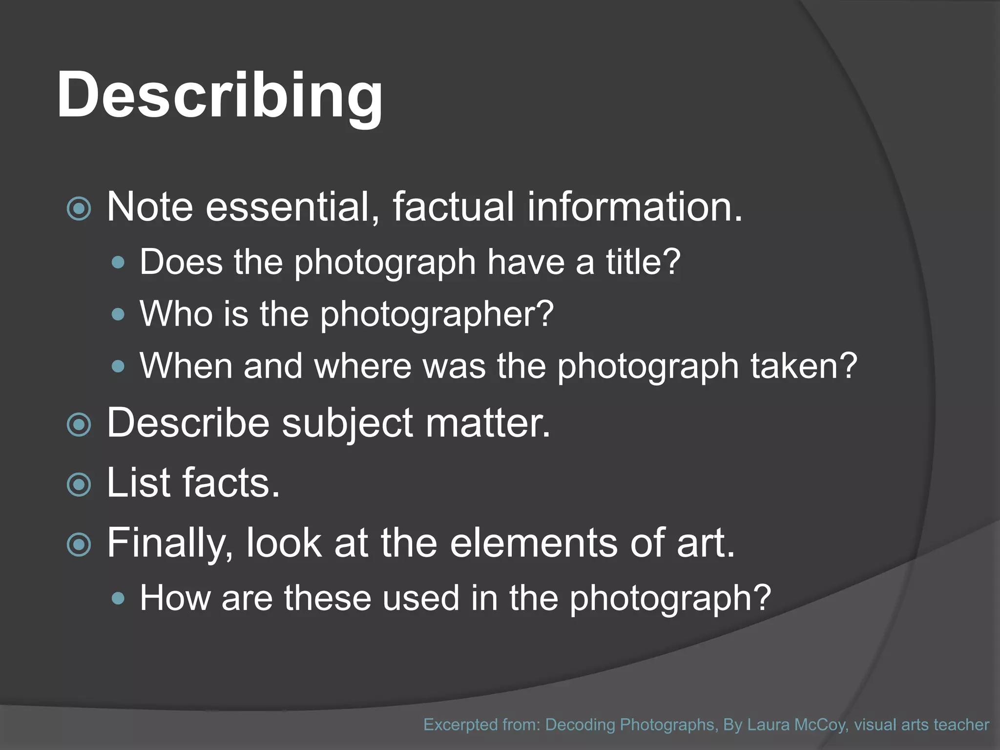 Describing
   Note essential, factual information.
     Does the photograph have a title?
     Who is the photographer?
     When and where was the photograph taken?
 Describe subject matter.
 List facts.
 Finally, look at the elements of art.
     How are these used in the photograph?


                       Excerpted from: Decoding Photographs, By Laura McCoy, visual arts teacher
 