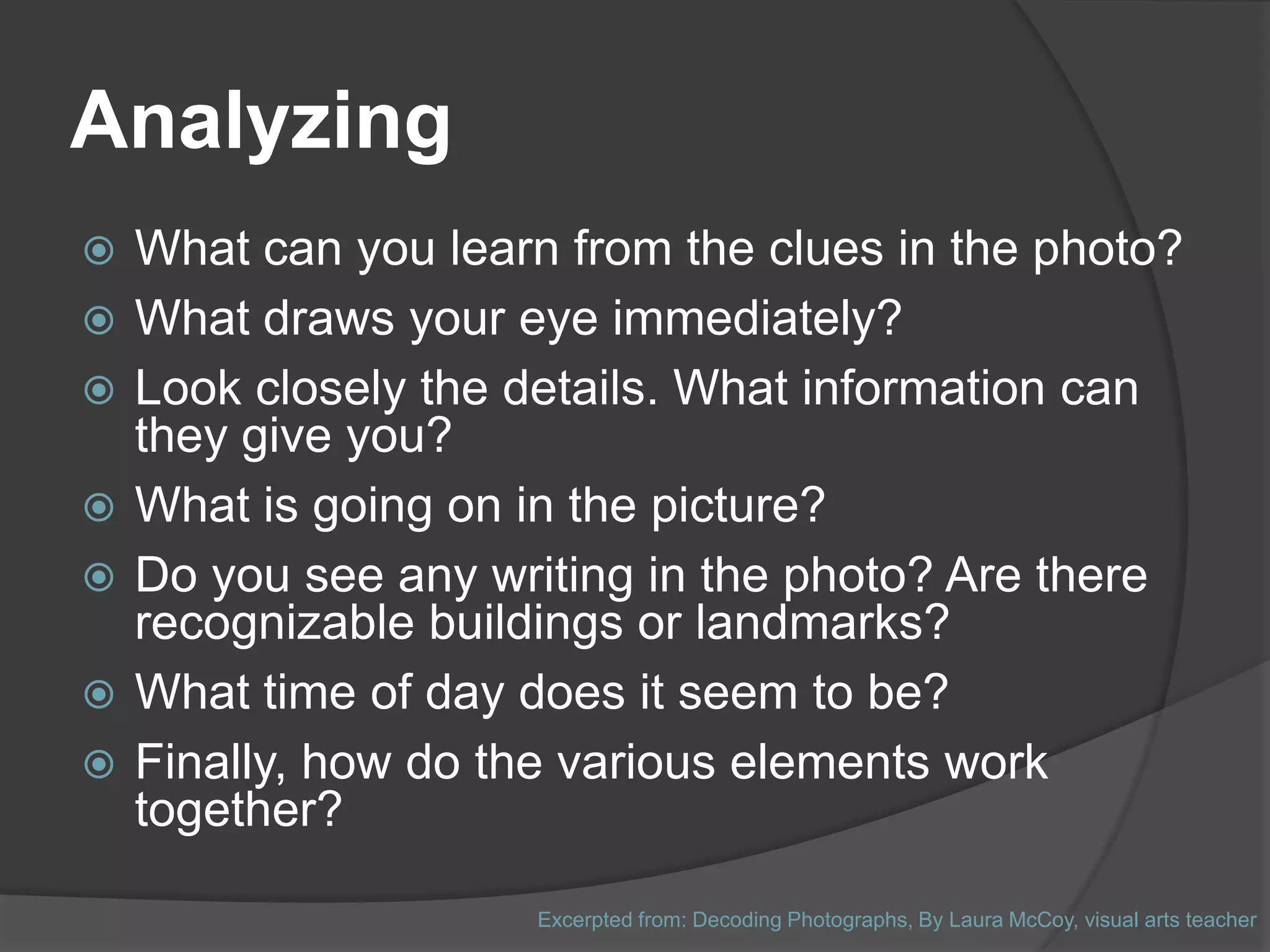 Analyzing
   What can you learn from the clues in the photo?
   What draws your eye immediately?
   Look closely the details. What information can
    they give you?
   What is going on in the picture?
   Do you see any writing in the photo? Are there
    recognizable buildings or landmarks?
   What time of day does it seem to be?
   Finally, how do the various elements work
    together?

                      Excerpted from: Decoding Photographs, By Laura McCoy, visual arts teacher
 