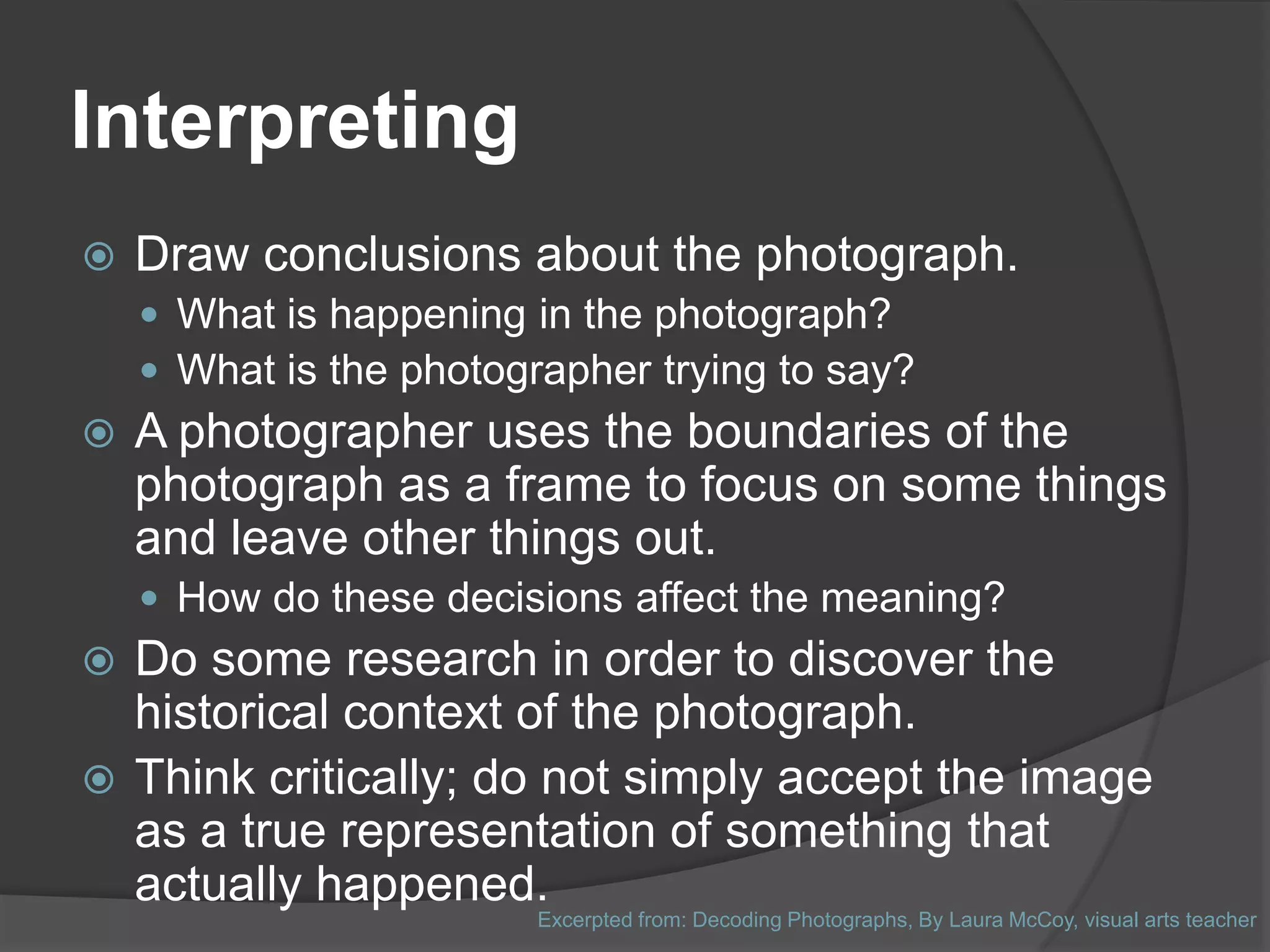 Interpreting
   Draw conclusions about the photograph.
     What is happening in the photograph?
     What is the photographer trying to say?
   A photographer uses the boundaries of the
    photograph as a frame to focus on some things
    and leave other things out.
     How do these decisions affect the meaning?
 Do some research in order to discover the
  historical context of the photograph.
 Think critically; do not simply accept the image
  as a true representation of something that
  actually happened.
                         Excerpted from: Decoding Photographs, By Laura McCoy, visual arts teacher
 