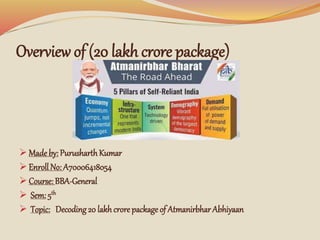 Overview of (20 lakh crore package)
 Made by: PurusharthKumar
 Enroll No: A70006418054
 Course: BBA-General
 Sem: 5th
 Topic: Decoding20 lakh crore package of Atmanirbhar Abhiyaan
 