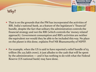 Why?
 That is on the grounds that the PM has incorporated the activities of
RBI, India's national bank, as a feature of the legislature's "financial"
bundle, despite the fact that solitary the administration controls the
financial strategy and not the RBI (which controls the 'money related'
approach). Government consumption and RBI's activities are neither
the equivalent nor would they be able to be included this way. No place
on the planet is this done, explains Prof NR Bhanumurthy of NIPFP.
 For example, when the US is said to have reported a relief bundle of $3
trillion (Rs 225 lakh crore), it just alludes to the cash that will be spent
by the administration — and it has nothing to do with what the Federal
Reserve (US national bank) may have done.
 