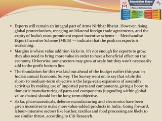  Exports still remain an integral part of Atma Nirbhar Bharat. However, rising
global protectionism, reneging on bilateral foreign trade agreements, and the
expiry of India’s most prominent export incentive scheme — Merchandise
Export Incentive Scheme (MEIS) — indicate that the push on exports is
weakening.
 Margins is where value addition kicks in. It’s not enough for exports to grow,
they also need to bring more value in order to have a beneficial effect on the
economy. Otherwise, some sectors may grow at scale but they won’t necessarily
add to the profit bottom line.
 The foundation for this was laid out ahead of the budget earlier this year, in
India’s annual Economic Survey. The Survey went on to say that while the
short- to medium-term objective is the large-scale expansion of assembly
activities by making use of imported parts and components, giving a boost to
domestic manufacturing of parts and components (upgrading within global
value chains) should be the long-term objective.
 So far, pharmaceuticals, defence manufacturing and electronics have been
given incentives to make more value-added products in India. Going forward,
labour-intensive sectors like leather, textiles and food processing are likely to
see similar thrust, according to Citi Research.
 