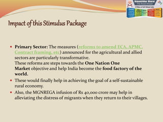 Impact of this Stimulus Package
 Primary Sector: The measures (reforms to amend ECA, APMC,
Contract framing, etc) announced for the agricultural and allied
sectors are particularly transformative.
These reforms are steps towards the One Nation One
Market objective and help India become the food factory of the
world.
 These would finally help in achieving the goal of a self-sustainable
rural economy.
 Also, the MGNREGA infusion of Rs 40,000 crore may help in
alleviating the distress of migrants when they return to their villages.
 
