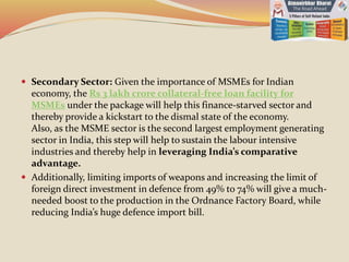  Secondary Sector: Given the importance of MSMEs for Indian
economy, the Rs 3 lakh crore collateral-free loan facility for
MSMEs under the package will help this finance-starved sector and
thereby provide a kickstart to the dismal state of the economy.
Also, as the MSME sector is the second largest employment generating
sector in India, this step will help to sustain the labour intensive
industries and thereby help in leveraging India’s comparative
advantage.
 Additionally, limiting imports of weapons and increasing the limit of
foreign direct investment in defence from 49% to 74% will give a much-
needed boost to the production in the Ordnance Factory Board, while
reducing India’s huge defence import bill.
 