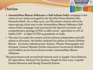 Overview
 Atmanirbhar Bharat Abhiyaan or Self-reliant India campaign is the
vision of new India envisaged by the Hon'ble Prime Minister Shri
Narendra Modi. On 12 May 2020, our PM raised a clarion call to the
nation giving a kick start to the Atmanirbhar Bharat Abhiyaan (Self-
reliant India campaign) and announced the Special economic and
comprehensive package of INR 20 lakh crores - equivalent to 10% of
India’s GDP – to fight COVID-19 pandemic in India.
 The aim is to make the country and its citizens independent and self-
reliant in all senses. He further outlined five pillars of Aatma Nirbhar
Bharat – Economy, Infrastructure, System, Vibrant Demography and
Demand. Finance Minister further announces Government Reforms
and Enablers across Seven Sectors under Aatmanirbhar Bharat
Abhiyaan.
The government took several bold reforms such as Supply Chain Reforms
for Agriculture, Rational Tax Systems, Simple & Clear Laws, Capable
Human Resource and Strong Financial System.
 