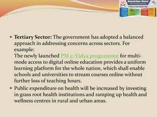  Tertiary Sector: The government has adopted a balanced
approach in addressing concerns across sectors. For
example:
The newly launched PM e-Vidya programme for multi-
mode access to digital online education provides a uniform
learning platform for the whole nation, which shall enable
schools and universities to stream courses online without
further loss of teaching hours.
 Public expenditure on health will be increased by investing
in grass root health institutions and ramping up health and
wellness centres in rural and urban areas.
 