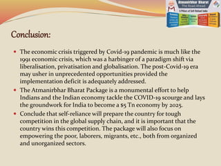 Conclusion:
 The economic crisis triggered by Covid-19 pandemic is much like the
1991 economic crisis, which was a harbinger of a paradigm shift via
liberalisation, privatisation and globalisation. The post-Covid-19 era
may usher in unprecedented opportunities provided the
implementation deficit is adequately addressed.
 The Atmanirbhar Bharat Package is a monumental effort to help
Indians and the Indian economy tackle the COVID-19 scourge and lays
the groundwork for India to become a $5 Tn economy by 2025.
 Conclude that self-reliance will prepare the country for tough
competition in the global supply chain, and it is important that the
country wins this competition. The package will also focus on
empowering the poor, laborers, migrants, etc., both from organized
and unorganized sectors.
 