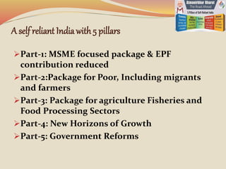 A self reliant Indiawith 5 pillars
Part-1: MSME focused package & EPF
contribution reduced
Part-2:Package for Poor, Including migrants
and farmers
Part-3: Package for agriculture Fisheries and
Food Processing Sectors
Part-4: New Horizons of Growth
Part-5: Government Reforms
 