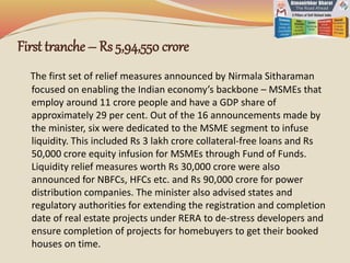 First tranche – Rs 5,94,550 crore
The first set of relief measures announced by Nirmala Sitharaman
focused on enabling the Indian economy’s backbone – MSMEs that
employ around 11 crore people and have a GDP share of
approximately 29 per cent. Out of the 16 announcements made by
the minister, six were dedicated to the MSME segment to infuse
liquidity. This included Rs 3 lakh crore collateral-free loans and Rs
50,000 crore equity infusion for MSMEs through Fund of Funds.
Liquidity relief measures worth Rs 30,000 crore were also
announced for NBFCs, HFCs etc. and Rs 90,000 crore for power
distribution companies. The minister also advised states and
regulatory authorities for extending the registration and completion
date of real estate projects under RERA to de-stress developers and
ensure completion of projects for homebuyers to get their booked
houses on time.
 