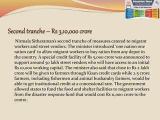 Second tranche – Rs 3,10,000crore
Nirmala Sitharaman’s second tranche of measures catered to migrant
workers and street vendors. The minister introduced ‘one nation one
ration card’ to allow migrant workers to buy ration from any depot in
the country. A special credit facility of Rs 5,000 crore was announced to
support around 50 lakh street vendors who will have access to an initial
Rs 10,000 working capital. The minister also said that close to Rs 2 lakh
crore will be given to farmers through Kisan credit cards while 2.5 crore
farmers, including fishermen and animal husbandry farmers, would be
able to get institutional credit at a concessional rate. The government
allowed states to fund the food and shelter facilities to migrant workers
from the disaster response fund that would cost Rs 11,000 crore to the
centre.
 