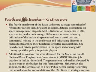 Fourth andfifth tranches – Rs 48,100 crore
 The fourth instalment of the Rs 20 lakh crore package comprised of
reforms for sectors including coal, minerals, defence production, air
space management, airports, MRO, distribution companies in UTs,
space sector, and atomic energy. Sitharaman announced easing
utilization of the Indian air space to reduce air travel cost and
commercial mining in the coal sector and privatizing discoms in
metros to streamline their functions for better accountability. She
talked about private participation in the space sector along with
coming up with a policy for private players.
 Additional Rs 40,000 crore were allocated for the Mahatma Gandhi
National Rural Employment Guarantee Act (MGNREGA) for job
creation in India’s hinterland. The government had earlier allocated Rs
61,000 crore in the budget for this financial year. Sitharaman also
announced the formulation of a new Public Sector Enterprises Policy
that would allow for consolidation of the PSU firms in strategic sectors.
 