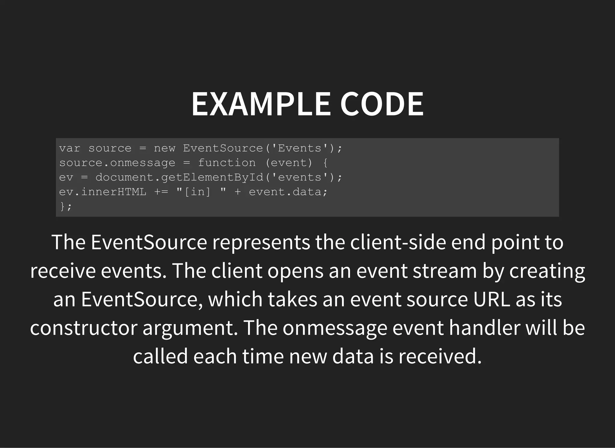 EXAMPLE CODE
The EventSource represents the client-side end point to
receive events. The client opens an event stream by creating
an EventSource, which takes an event source URL as its
constructor argument. The onmessage event handler will be
called each time new data is received.
 