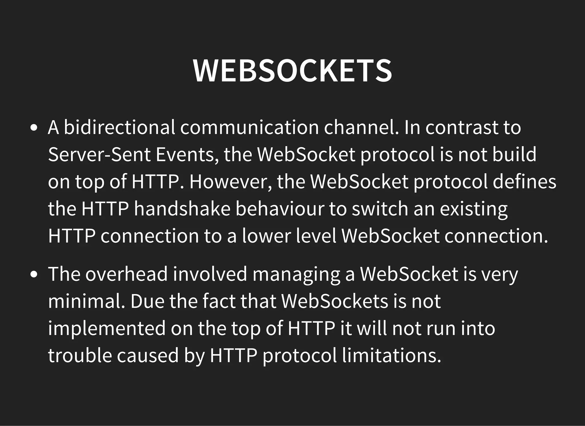 WEBSOCKETS
A bidirectional communication channel. In contrast to
Server-Sent Events, the WebSocket protocol is not build
on top of HTTP. However, the WebSocket protocol defines
the HTTP handshake behaviour to switch an existing
HTTP connection to a lower level WebSocket connection.
The overhead involved managing a WebSocket is very
minimal. Due the fact that WebSockets is not
implemented on the top of HTTP it will not run into
trouble caused by HTTP protocol limitations.
 