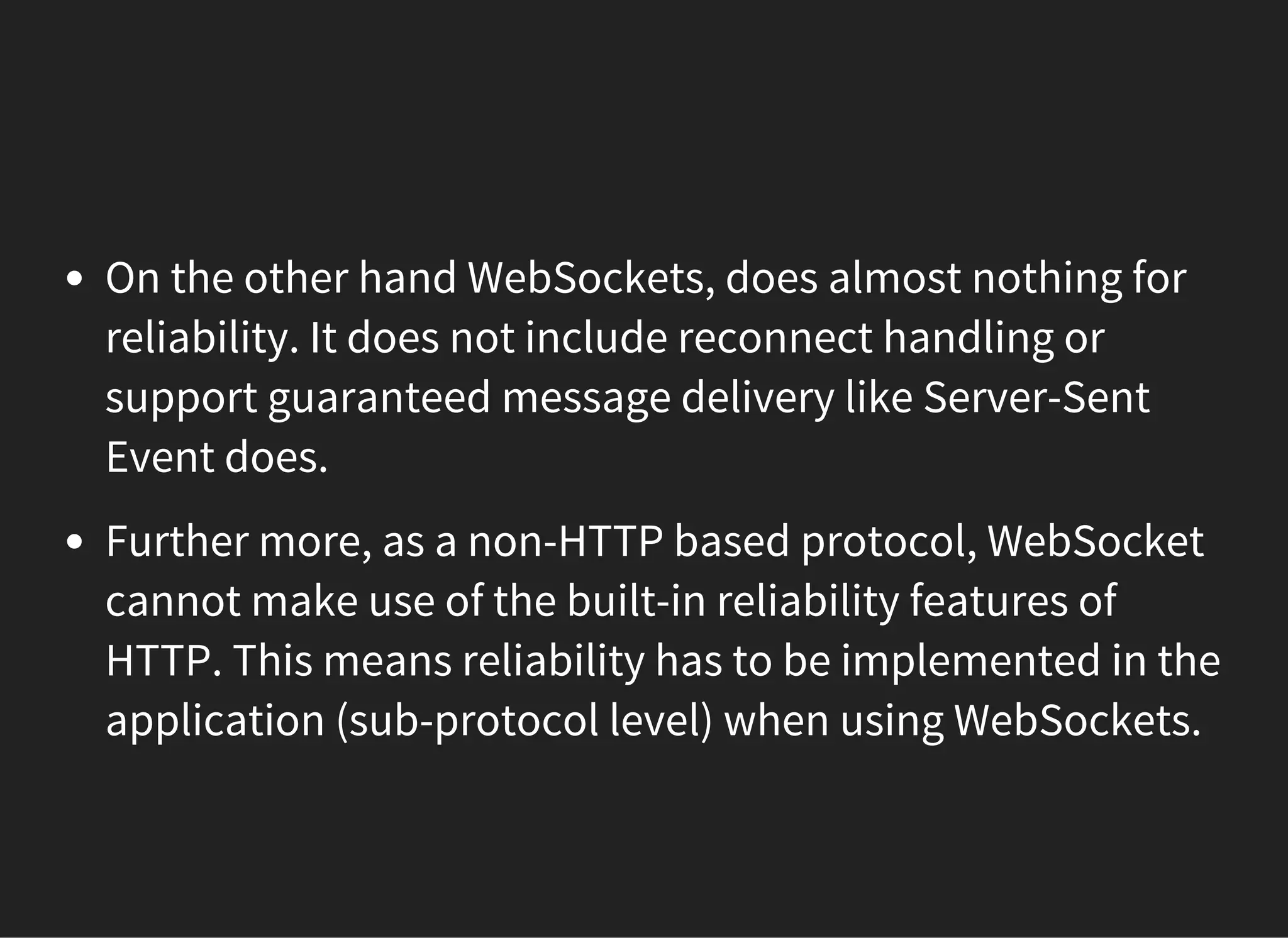 On the other hand WebSockets, does almost nothing for
reliability. It does not include reconnect handling or
support guaranteed message delivery like Server-Sent
Event does.
Further more, as a non-HTTP based protocol, WebSocket
cannot make use of the built-in reliability features of
HTTP. This means reliability has to be implemented in the
application (sub-protocol level) when using WebSockets.
 