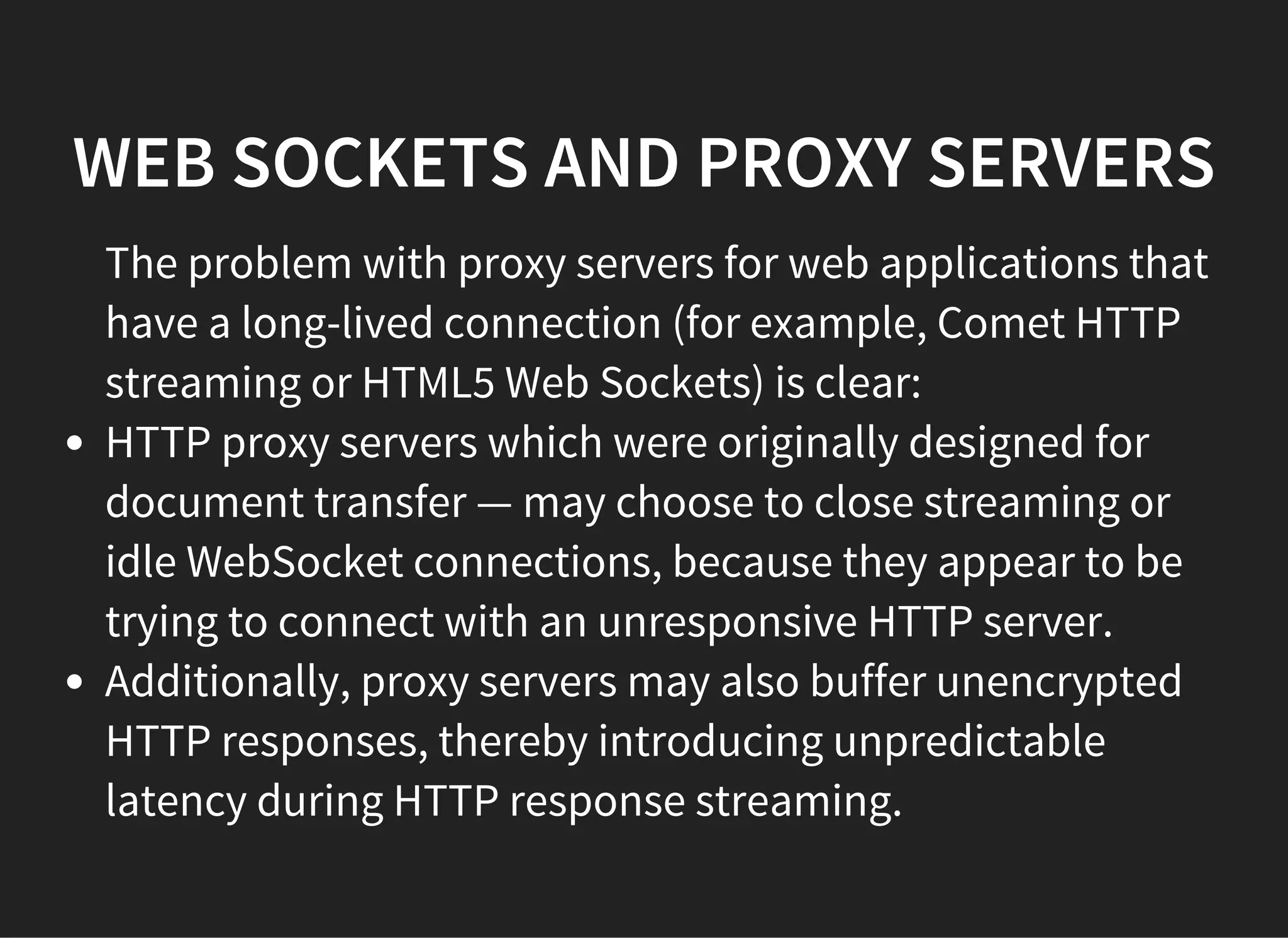 WEB SOCKETS AND PROXY SERVERS
The problem with proxy servers for web applications that
have a long-lived connection (for example, Comet HTTP
streaming or HTML5 Web Sockets) is clear:
HTTP proxy servers which were originally designed for
document transfer — may choose to close streaming or
idle WebSocket connections, because they appear to be
trying to connect with an unresponsive HTTP server.
Additionally, proxy servers may also buffer unencrypted
HTTP responses, thereby introducing unpredictable
latency during HTTP response streaming.
 