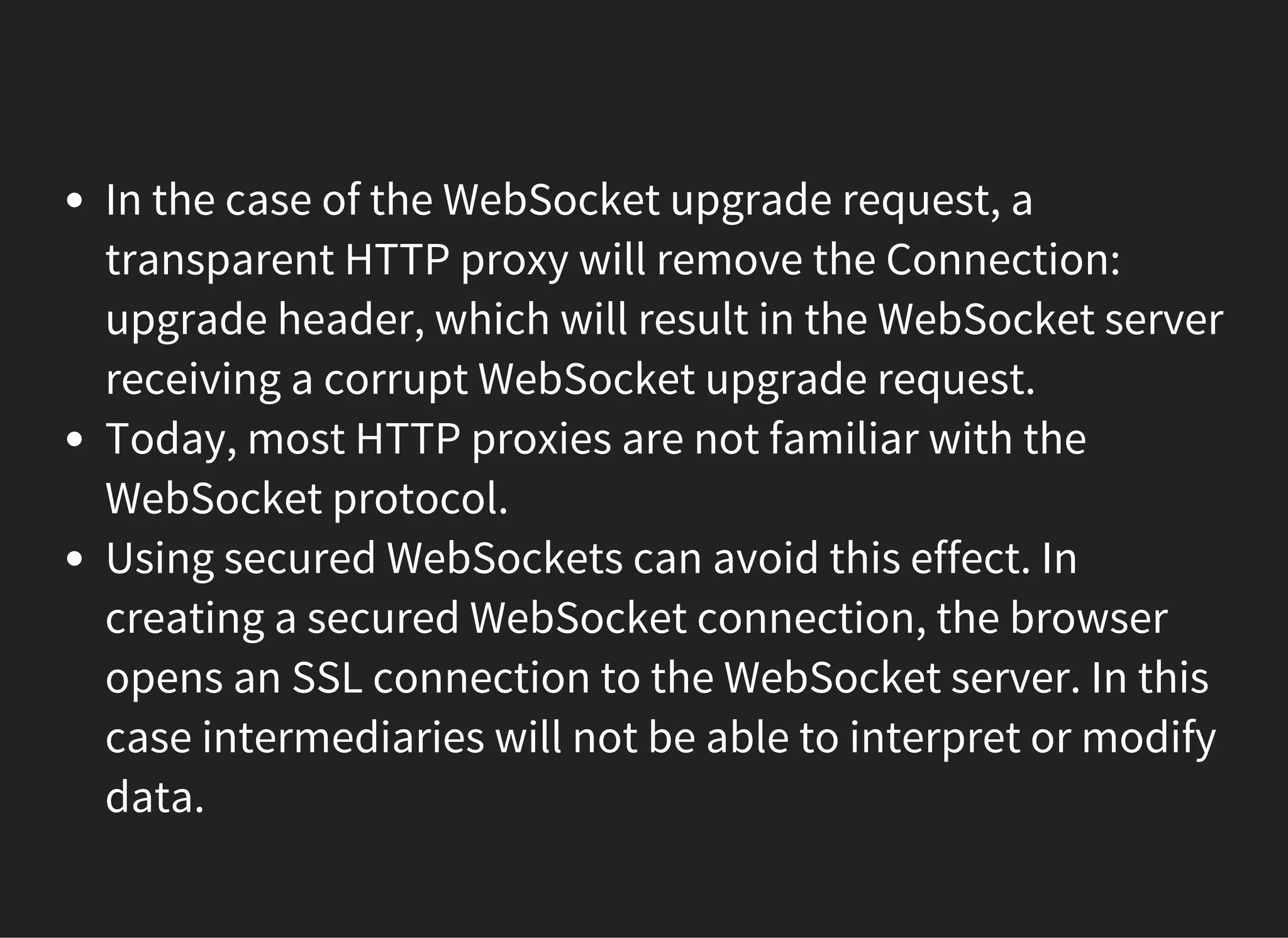 In the case of the WebSocket upgrade request, a
transparent HTTP proxy will remove the Connection:
upgrade header, which will result in the WebSocket server
receiving a corrupt WebSocket upgrade request.
Today, most HTTP proxies are not familiar with the
WebSocket protocol.
Using secured WebSockets can avoid this effect. In
creating a secured WebSocket connection, the browser
opens an SSL connection to the WebSocket server. In this
case intermediaries will not be able to interpret or modify
data.
 