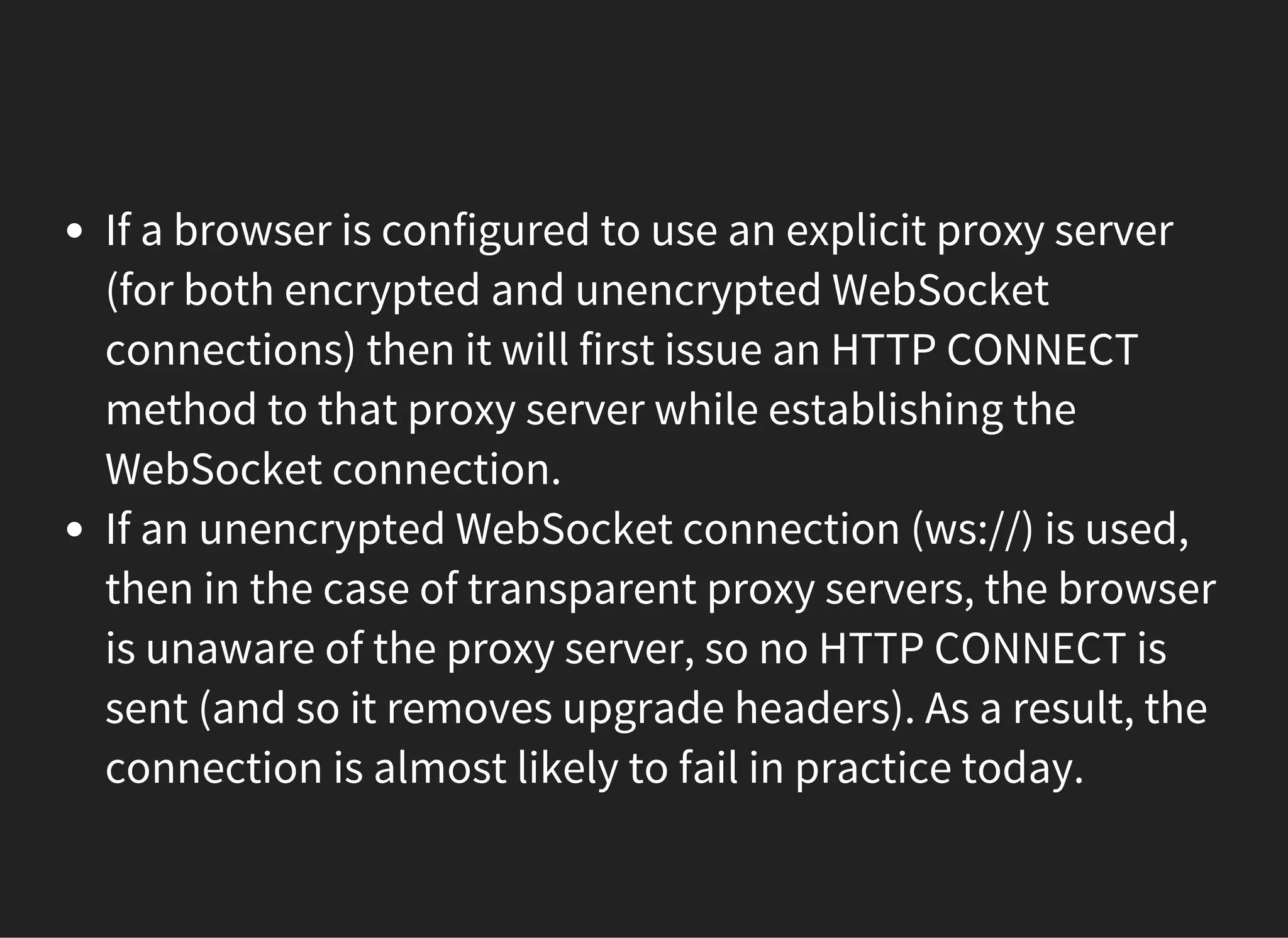 If a browser is configured to use an explicit proxy server
(for both encrypted and unencrypted WebSocket
connections) then it will first issue an HTTP CONNECT
method to that proxy server while establishing the
WebSocket connection.
If an unencrypted WebSocket connection (ws://) is used,
then in the case of transparent proxy servers, the browser
is unaware of the proxy server, so no HTTP CONNECT is
sent (and so it removes upgrade headers). As a result, the
connection is almost likely to fail in practice today.
 