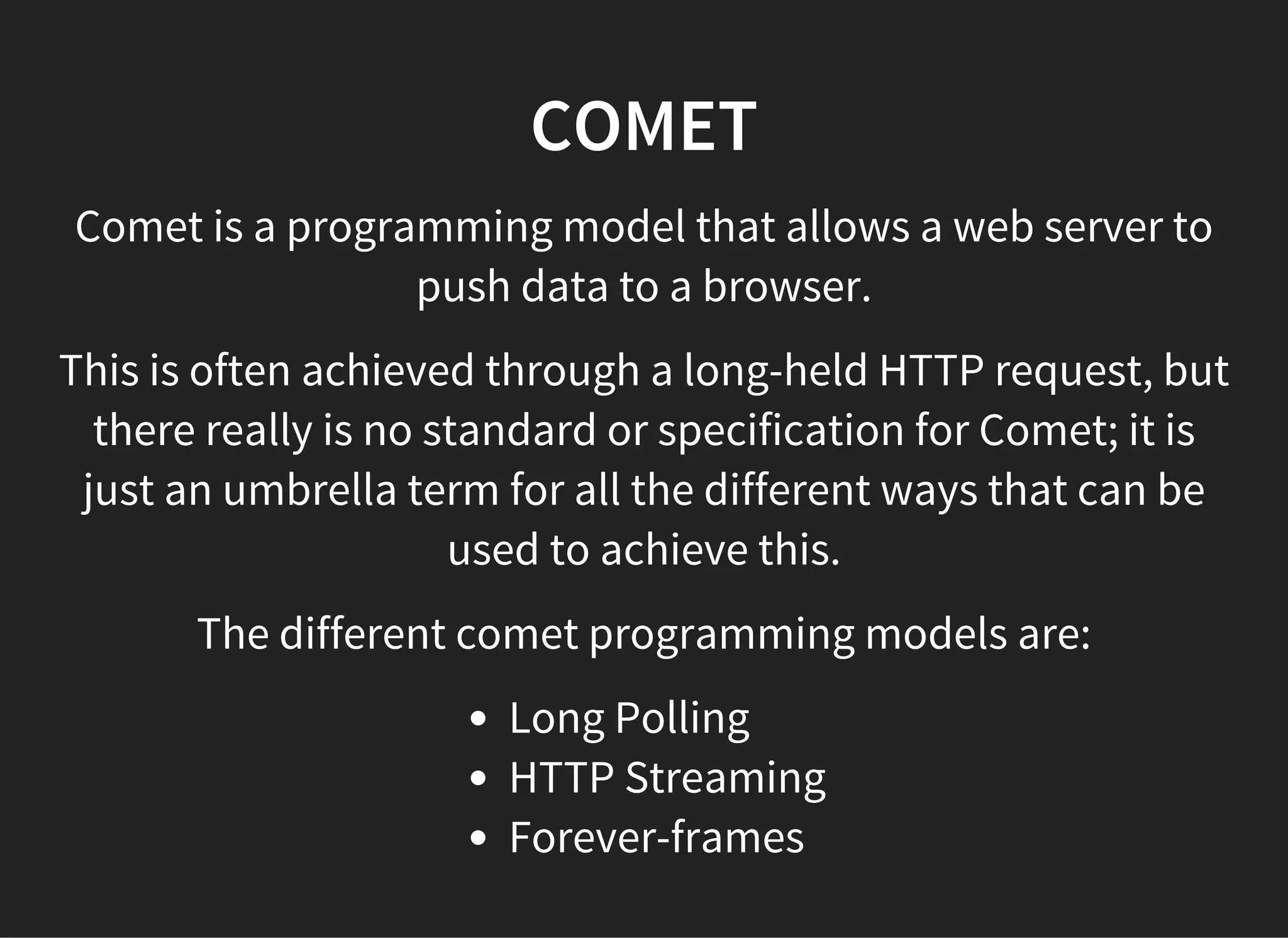 COMET
Comet is a programming model that allows a web server to
push data to a browser.
This is often achieved through a long-held HTTP request, but
there really is no standard or specification for Comet; it is
just an umbrella term for all the different ways that can be
used to achieve this.
The different comet programming models are:
Long Polling
HTTP Streaming
Forever-frames
 